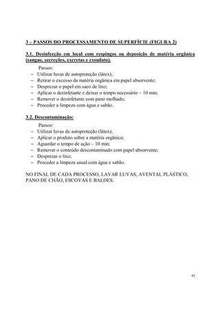 3 – PASSOS DO PROCESSAMENTO DE SUPERFÍCIE (FIGURA 2)

3.1. Desinfecção em local com respingos ou deposição de matéria orgânica
(sangue, secreções, excretas e exsudato).
      Passos:
  −   Utilizar luvas de autoproteção (látex);
  −   Retirar o excesso da matéria orgânica em papel absorvente;
  −   Desprezar o papel em saco de lixo;
  −   Aplicar o desinfetante e deixar o tempo necessário – 10 min;
  −   Remover o desinfetante com pano molhado;
  −   Proceder a limpeza com água e sabão.

3.2. Descontaminação:
      Passos:
  −   Utilizar luvas de autoproteção (látex);
  −   Aplicar o produto sobre a matéria orgânica;
  −   Aguardar o tempo de ação – 10 min;
  −   Remover o conteúdo descontaminado com papel absorvente;
  −   Desprezar o lixo;
  −   Proceder a limpeza usual com água e sabão.

NO FINAL DE CADA PROCESSO, LAVAR LUVAS, AVENTAL PLÁSTICO,
PANO DE CHÃO, ESCOVAS E BALDES.




                                                                      45
 
