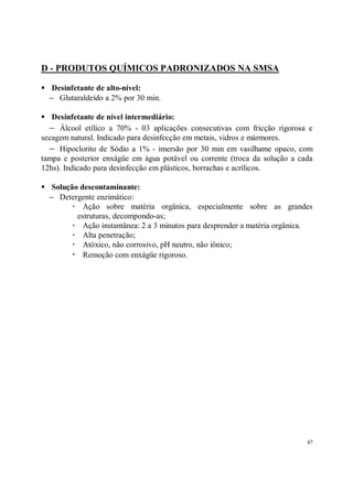 D - PRODUTOS QUÍMICOS PADRONIZADOS NA SMSA

S    Desinfetante de alto-nível:
    − Glutaraldeído a 2% por 30 min.

S  Desinfetante de nível intermediário:
  − Álcool etílico a 70% - 03 aplicações consecutivas com fricção rigorosa e
secagem natural. Indicado para desinfecção em metais, vidros e mármores.
  − Hipoclorito de Sódio a 1% - imersão por 30 min em vasilhame opaco, com
tampa e posterior enxágüe em água potável ou corrente (troca da solução a cada
12hs). Indicado para desinfecção em plásticos, borrachas e acrílicos.

S    Solução descontaminante:
    − Detergente enzimático:
           R Ação sobre matéria orgânica, especialmente sobre as grandes
            estruturas, decompondo-as;
           R Ação instantânea: 2 a 3 minutos para desprender a matéria orgânica.
           R Alta penetração;
           R Atóxico, não corrosivo, pH neutro, não iônico;
           R Remoção com enxágüe rigoroso.




                                                                              47
 