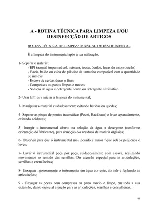 A - ROTINA TÉCNICA PARA LIMPEZA E/OU
               DESINFECÇÃO DE ARTIGOS
      ROTINA TÉCNICA DE LIMPEZA MANUAL DE INSTRUMENTAL

      É a limpeza do instrumental após a sua utilização.

1- Separar o material:
      - EPI (avental impermeável, máscara, touca, óculos, luvas de autoproteção)
      - Bacia, balde ou cuba de plástico de tamanho compatível com a quantidade
      de material
      - Escova de cerdas duras e finas
      - Compressas ou panos limpos e macios
      - Solução de água e detergente neutro ou detergente enzimático.

2- Usar EPI para iniciar a limpeza do instrumental;

3- Manipular o material cuidadosamente evitando batidas ou quedas;

4- Separar as pinças de pontas traumáticas (Pozzi, Backhaus) e lavar separadamente,
evitando acidentes;

5- Imergir o instrumental aberto na solução de água e detergente (conforme
orientação do fabricante), para remoção dos resíduos de matéria orgânica;

6- Observar para que o instrumental mais pesado e maior fique sob os pequenos e
leves;

7- Lavar o instrumental peça por peça, cuidadosamente com escova, realizando
movimentos no sentido das serrilhas. Dar atenção especial para as articulações,
serrilhas e cremalheiras;

8- Enxaguar rigorosamente o instrumental em água corrente, abrindo e fechando as
articulações;

9 - Enxugar as peças com compressa ou pano macio e limpo, em toda a sua
extensão, dando especial atenção para as articulações, serrilhas e cremalheiras;


                                                                                 49
 
