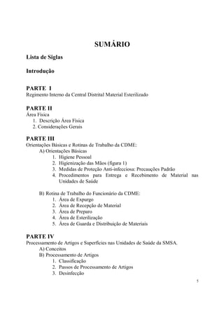SUMÁRIO
Lista de Siglas

Introdução

PARTE I
Regimento Interno da Central Distrital Material Esterilizado

PARTE II
Área Física
   1. Descrição Área Física
   2. Considerações Gerais

PARTE III
Orientações Básicas e Rotinas de Trabalho da CDME:
      A) Orientações Básicas
            1. Higiene Pessoal
            2. Higienização das Mãos (figura 1)
            3. Medidas de Proteção Anti-infecciosa: Precauções Padrão
            4. Procedimentos para Entrega e Recebimento de Material nas
               Unidades de Saúde

      B) Rotina de Trabalho do Funcionário da CDME:
           1. Área de Expurgo
           2. Área de Recepção de Material
           3. Área de Preparo
           4. Área de Esterilização
           5. Área de Guarda e Distribuição de Materiais

PARTE IV
Processamento de Artigos e Superfícies nas Unidades de Saúde da SMSA.
      A) Conceitos
      B) Processamento de Artigos
            1. Classificação
            2. Passos de Processamento de Artigos
            3. Desinfecção
                                                                        5
 