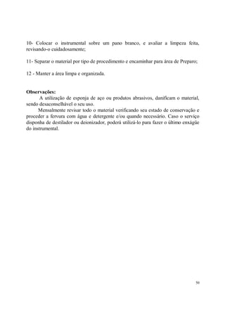 10- Colocar o instrumental sobre um pano branco, e avaliar a limpeza feita,
revisando-o cuidadosamente;

11- Separar o material por tipo de procedimento e encaminhar para área de Preparo;

12 - Manter a área limpa e organizada.


Observações:
       A utilização de esponja de aço ou produtos abrasivos, danificam o material,
sendo desaconselhável o seu uso.
      Mensalmente revisar todo o material verificando seu estado de conservação e
proceder a fervura com água e detergente e/ou quando necessário. Caso o serviço
disponha de destilador ou deionizador, poderá utilizá-lo para fazer o último enxágüe
do instrumental.




                                                                                  50
 