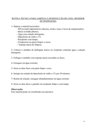 ROTINA TÉCNICA PARA LIMPEZA E DESINFECÇÃO DO ANEL MEDIDOR
                      DE DIAFRAGMA

1- Separar o material necessário:
      - EPI (avental impermeável, máscara, óculos, touca e luvas de autoproteção);
      - Bacia ou balde plástico;
      - Água com solução detergente;
      - Hipoclorito de sódio a 1%
      - Recipiente com tampa;
      - Compressas ou panos limpos e secos;
      - Esponja macia de limpeza.

2- Colocar o medidor de diafragma imerso no recipiente contendo água e solução
detergente;

3- Esfregar o medidor com esponja macia em ambas as faces;

4- Enxaguar em água corrente;

5- Secar as duas faces com pano limpo e seco;

6- Imergir em solução de hipoclorito de sódio a 1% por 30 minutos;

7- Retirar da solução, enxaguar abundantemente em água corrente;

8- Secar as duas faces e guardar em recipiente limpo e com tampa.

Observação:
Este material pode ser esterilizado em autoclave.




                                                                                 51
 