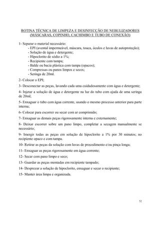 ROTINA TÉCNICA DE LIMPEZA E DESINFECÇÃO DE NEBULIZADORES
     (MÁSCARAS, COPINHO, CACHIMBO E TUBO DE CONEXÃO)

1- Separar o material necessário:
      - EPI (avental impermeável, máscara, touca, óculos e luvas de autoproteção);
      - Solução de água e detergente;
      - Hipoclorito de sódio a 1%;
      - Recipiente com tampa;
      - Balde ou bacia plástica com tampa (opacos);
      - Compressas ou panos limpos e secos;
      - Seringa de 20ml.
2- Colocar o EPI;
3- Desconectar as peças, lavando cada uma cuidadosamente com água e detergente;
4- Injetar a solução de água e detergente na luz do tubo com ajuda de uma seringa
de 20ml;
5- Enxaguar o tubo com água corrente, usando o mesmo processo anterior para parte
interna;
6- Colocar para escorrer ou secar com ar comprimido;
7- Enxaguar as demais peças rigorosamente interna e externamente;
8- Deixar escorrer sobre um pano limpo, completar a secagem manualmente se
necessário;
9- Imergir todas as peças em solução de hipoclorito a 1% por 30 minutos; no
recipiente opaco e com tampa.
10- Retirar as peças da solução com luvas de procedimento e/ou pinça longa;
11- Enxaguar as peças rigorosamente em água corrente;
12- Secar com pano limpo e seco;
13- Guardar as peças montadas em recipiente tampado;
14- Desprezar a solução de hipoclorito, enxaguar e secar o recipiente;
15- Manter área limpa e organizada.




                                                                                 52
 
