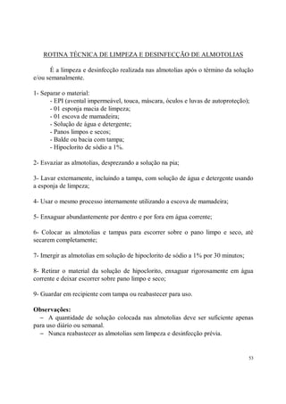 ROTINA TÉCNICA DE LIMPEZA E DESINFECÇÃO DE ALMOTOLIAS

      É a limpeza e desinfecção realizada nas almotolias após o término da solução
e/ou semanalmente.

1- Separar o material:
      - EPI (avental impermeável, touca, máscara, óculos e luvas de autoproteção);
      - 01 esponja macia de limpeza;
      - 01 escova de mamadeira;
      - Solução de água e detergente;
      - Panos limpos e secos;
      - Balde ou bacia com tampa;
      - Hipoclorito de sódio a 1%.

2- Esvaziar as almotolias, desprezando a solução na pia;

3- Lavar externamente, incluindo a tampa, com solução de água e detergente usando
a esponja de limpeza;

4- Usar o mesmo processo internamente utilizando a escova de mamadeira;

5- Enxaguar abundantemente por dentro e por fora em água corrente;

6- Colocar as almotolias e tampas para escorrer sobre o pano limpo e seco, até
secarem completamente;

7- Imergir as almotolias em solução de hipoclorito de sódio a 1% por 30 minutos;

8- Retirar o material da solução de hipoclorito, enxaguar rigorosamente em água
corrente e deixar escorrer sobre pano limpo e seco;

9- Guardar em recipiente com tampa ou reabastecer para uso.

Observações:
  − A quantidade de solução colocada nas almotolias deve ser suficiente apenas
para uso diário ou semanal.
  − Nunca reabastecer as almotolias sem limpeza e desinfecção prévia.


                                                                                   53
 
