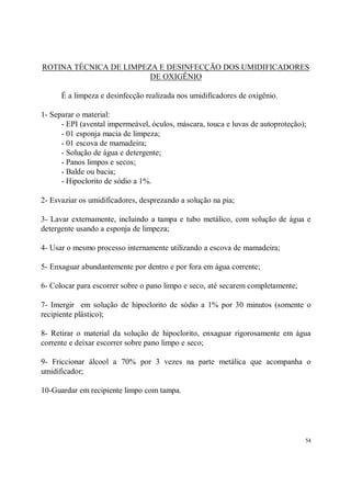 ROTINA TÉCNICA DE LIMPEZA E DESINFECÇÃO DOS UMIDIFICADORES
                        DE OXIGÊNIO

      É a limpeza e desinfecção realizada nos umidificadores de oxigênio.

1- Separar o material:
      - EPI (avental impermeável, óculos, máscara, touca e luvas de autoproteção);
      - 01 esponja macia de limpeza;
      - 01 escova de mamadeira;
      - Solução de água e detergente;
      - Panos limpos e secos;
      - Balde ou bacia;
      - Hipoclorito de sódio a 1%.

2- Esvaziar os umidificadores, desprezando a solução na pia;

3- Lavar externamente, incluindo a tampa e tubo metálico, com solução de água e
detergente usando a esponja de limpeza;

4- Usar o mesmo processo internamente utilizando a escova de mamadeira;

5- Enxaguar abundantemente por dentro e por fora em água corrente;

6- Colocar para escorrer sobre o pano limpo e seco, até secarem completamente;

7- Imergir em solução de hipoclorito de sódio a 1% por 30 minutos (somente o
recipiente plástico);

8- Retirar o material da solução de hipoclorito, enxaguar rigorosamente em água
corrente e deixar escorrer sobre pano limpo e seco;

9- Friccionar álcool a 70% por 3 vezes na parte metálica que acompanha o
umidificador;

10-Guardar em recipiente limpo com tampa.




                                                                                 54
 