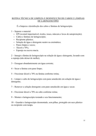 ROTINA TÉCNICA DE LIMPEZA E DESINFECÇÃO DE CABOS E LÂMINAS
                     DE LARINGOSCÓPIO

      É a limpeza e desinfecção dos cabos e lâminas de laringoscópio.

1 – Separar o material:
   − EPI (avental impermeável, óculos, touca, máscara e luvas de autoproteção);
   − Cabos e lâminas de laringoscópio;
   − Recipiente plástico;
   − Solução de água e detergente neutro ou enzimático;
   − Panos limpos e secos;
   − Álcool a 70%;
   − Esponja ou escova macia.

2 – Imergir a lâmina do laringoscópio na solução de água e detergente, lavando com
a esponja (não deixar de molho);

3 – Enxaguar abundantemente em água corrente;

4 – Secar a lâmina com pano limpo;

5 – Friccionar álcool a 70% na lâmina conforme rotina;

6 – Limpar o cabo do laringoscópio com pano umedecido em solução de água e
detergente;

7 – Remover a solução detergente com pano umedecido em água e secar;

8 – Friccionar álcool a 70% no cabo conforme rotina;

9 – Montar o laringoscópio testando o seu funcionamento;

10 – Guardar o laringoscópio desmontado, sem pilhas, protegido em saco plástico
ou recipiente com tampa.




                                                                                  55
 