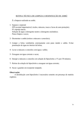 ROTINA TÉCNICA DE LIMPEZA E DESINFECÇÃO DE AMBÚ

   É a limpeza realizada no ambú.

1- Separar o material
 - EPI (avental impermeável, óculos, máscara, touca e luvas de auto proteção);

 - 01 esponja macia;

 - Solução de água e detergente neutro e detergente enzimático;

 - Panos limpos e secos;



2- Desmontar o ambú (retirar a máscara e conexões);

3- Limpar a bolsa ventilatória externamente com pano úmido e sabão. Evitar
   penetração de água no interior da bolsa;

4- Lavar a máscara e conexões com água e sabão;

5- Enxaguar em água corrente e secar;

6- Imergir a máscara e conexões em solução de hipoclorito a 1% por 30 minutos;

7- Retirar da solução de hipoclorito e enxaguar em água corrente;

8- Secar e guardar em recipiente tampado;

Observação:
      A desinfecção com hipoclorito é necessária somente em presença de matéria
orgânica.




                                                                                 56
 