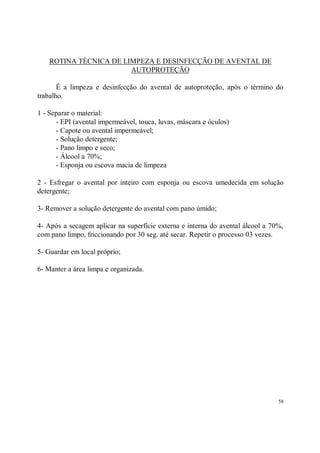 ROTINA TÉCNICA DE LIMPEZA E DESINFECÇÃO DE AVENTAL DE
                        AUTOPROTEÇÃO

       É a limpeza e desinfecção do avental de autoproteção, após o término do
trabalho.

1 - Separar o material:
      - EPI (avental impermeável, touca, luvas, máscara e óculos)
      - Capote ou avental impermeável;
      - Solução detergente;
      - Pano limpo e seco;
      - Álcool a 70%;
      - Esponja ou escova macia de limpeza

2 - Esfregar o avental por inteiro com esponja ou escova umedecida em solução
detergente;

3- Remover a solução detergente do avental com pano úmido;

4- Após a secagem aplicar na superfície externa e interna do avental álcool a 70%,
com pano limpo, friccionando por 30 seg. até secar. Repetir o processo 03 vezes.

5- Guardar em local próprio;

6- Manter a área limpa e organizada.




                                                                                58
 