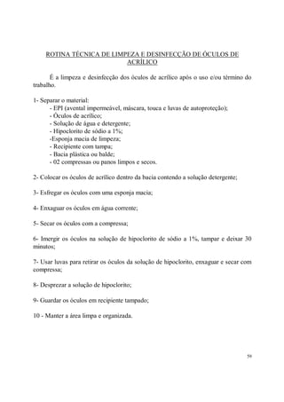 ROTINA TÉCNICA DE LIMPEZA E DESINFECÇÃO DE ÓCULOS DE
                          ACRÍLICO

       É a limpeza e desinfecção dos óculos de acrílico após o uso e/ou término do
trabalho.

1- Separar o material:
      - EPI (avental impermeável, máscara, touca e luvas de autoproteção);
      - Óculos de acrílico;
      - Solução de água e detergente;
      - Hipoclorito de sódio a 1%;
      -Esponja macia de limpeza;
      - Recipiente com tampa;
      - Bacia plástica ou balde;
      - 02 compressas ou panos limpos e secos.

2- Colocar os óculos de acrílico dentro da bacia contendo a solução detergente;

3- Esfregar os óculos com uma esponja macia;

4- Enxaguar os óculos em água corrente;

5- Secar os óculos com a compressa;

6- Imergir os óculos na solução de hipoclorito de sódio a 1%, tampar e deixar 30
minutos;

7- Usar luvas para retirar os óculos da solução de hipoclorito, enxaguar e secar com
compressa;

8- Desprezar a solução de hipoclorito;

9- Guardar os óculos em recipiente tampado;

10 - Manter a área limpa e organizada.




                                                                                  59
 