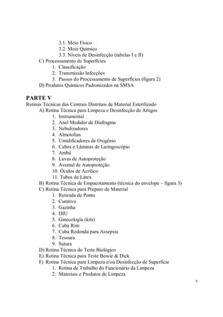 3.1. Meio Físico
               3.2. Meio Químico
               3.3. Níveis de Desinfecção (tabelas I e II)
      C) Processamento de Superfícies
            1. Classificação
            2. Transmissão Infecções
            3. Passos do Processamento de Superfícies (figura 2)
      D) Produtos Químicos Padronizados na SMSA

PARTE V
Rotinas Técnicas das Centrais Distritais de Material Esterilizado
      A) Rotina Técnica para Limpeza e Desinfecção de Artigos
            1. Instrumental
            2. Anel Medidor de Diafragma
            3. Nebulizadores
            4. Almotolias
            5. Umidificadores de Oxigênio
            6. Cabos e Lâminas de Laringoscópio
            7. Ambú
            8. Luvas de Autoproteção
            9. Avental de Autoproteção
            10. Óculos de Acrílico
            11. Tubos de Látex
      B) Rotina Técnica de Empacotamento (técnica do envelope – figura 3)
      C) Rotina Técnica para Preparo de Material
            1. Retirada de Ponto
            2. Curativo
            3. Gazinha
            4. DIU
            5. Ginecologia (kits)
            6. Cuba Rim
            7. Cuba Redonda para Assepsia
            8. Tesoura
            9. Sutura
      D) Rotina Técnica do Teste Biológico
      E) Rotina Técnica para Teste Bowie & Dick
      F) Rotina Técnica para Limpeza e/ou Desinfecção de Superfície
            1. Rotina de Trabalho do Funcionário da Limpeza
            2. Materiais e Produtos de Limpeza
                                                                            6
 