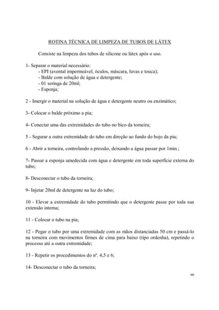 ROTINA TÉCNICA DE LIMPEZA DE TUBOS DE LÁTEX

      Consiste na limpeza dos tubos de silicone ou látex após o uso.

1- Separar o material necessário:
      - EPI (avental impermeável, óculos, máscara, luvas e touca);
      - Balde com solução de água e detergente;
      - 01 seringa de 20ml;
      - Esponja;

2 - Imergir o material na solução de água e detergente neutro ou enzimático;

3- Colocar o balde próximo a pia;

4- Conectar uma das extremidades do tubo no bico da torneira;

5 - Segurar a outra extremidade do tubo em direção ao fundo do bojo da pia;

6 - Abrir a torneira, controlando a pressão, deixando a água passar por 1min.;

7- Passar a esponja umedecida com água e detergente em toda superfície externa do
tubo;

8- Desconectar o tubo da torneira;

9- Injetar 20ml de detergente na luz do tubo;

10 - Elevar a extremidade do tubo permitindo que o detergente passe por toda sua
extensão interna;

11 - Colocar o tubo na pia;

12 - Pegar o tubo por uma extremidade com as mãos distanciadas 50 cm e passá-lo
na torneira com movimentos firmes de cima para baixo (tipo ordenha), repetindo o
processo até a outra extremidade;

13 - Repetir os procedimentos do nº. 4,5 e 6;

14- Desconectar o tubo da torneira;
                                                                                 60
 