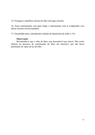 15- Enxaguar a superfície externa do tubo com água corrente;

16- Secar externamente com pano limpo e internamente com ar comprimido e/ou
deixar escorrer em local próprio;

17- Encaminhar para a desinfecção (solução de hipoclorito de sódio a 1%).

       Observação:
       Recomenda-se que o tubo de látex seja descartável (uso único). Não existe
eficácia no processo de esterilização do látex em autoclave, por não haver
penetração de vapor na luz do tubo.




                                                                              61
 
