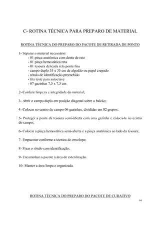 C- ROTINA TÉCNICA PARA PREPARO DE MATERIAL

 ROTINA TÉCNICA DO PREPARO DO PACOTE DE RETIRADA DE PONTO

1- Separar o material necessário:
      - 01 pinça anatômica com dente de rato
      - 01 pinça hemostática reta
      - 01 tesoura delicada reta ponta fina
      - campo duplo 35 x 35 cm de algodão ou papel crepado
      - rótulo de identificação preenchido
      - fita teste para autoclave
      - 07 gazinhas 7,5 x 7,5 cm

2- Conferir limpeza e integridade do material;

3- Abrir o campo duplo em posição diagonal sobre o balcão;

4- Colocar no centro do campo 06 gazinhas, divididas em 02 grupos;

5- Proteger a ponta da tesoura semi-aberta com uma gazinha e colocá-la no centro
do campo;

6- Colocar a pinça hemostática semi-aberta e a pinça anatômica ao lado da tesoura;

7- Empacotar conforme a técnica do envelope;

8- Fixar o rótulo com identificação;

9- Encaminhar o pacote à área de esterilização.

10- Manter a área limpa e organizada.




       ROTINA TÉCNICA DO PREPARO DO PACOTE DE CURATIVO
                                                                                 64
 