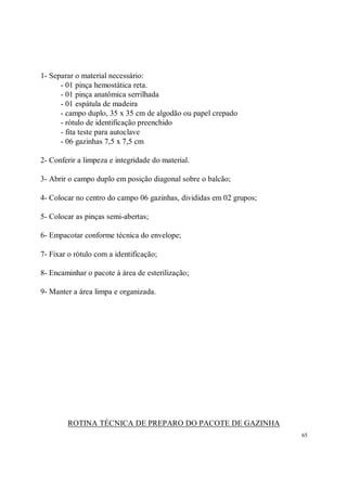 1- Separar o material necessário:
      - 01 pinça hemostática reta.
      - 01 pinça anatômica serrilhada
      - 01 espátula de madeira
      - campo duplo, 35 x 35 cm de algodão ou papel crepado
      - rótulo de identificação preenchido
      - fita teste para autoclave
      - 06 gazinhas 7,5 x 7,5 cm

2- Conferir a limpeza e integridade do material.

3- Abrir o campo duplo em posição diagonal sobre o balcão;

4- Colocar no centro do campo 06 gazinhas, divididas em 02 grupos;

5- Colocar as pinças semi-abertas;

6- Empacotar conforme técnica do envelope;

7- Fixar o rótulo com a identificação;

8- Encaminhar o pacote à área de esterilização;

9- Manter a área limpa e organizada.




        ROTINA TÉCNICA DE PREPARO DO PACOTE DE GAZINHA
                                                                     65
 