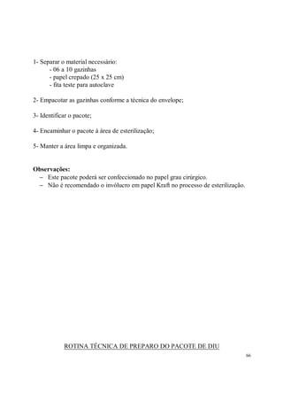 1- Separar o material necessário:
      - 06 a 10 gazinhas
      - papel crepado (25 x 25 cm)
      - fita teste para autoclave

2- Empacotar as gazinhas conforme a técnica do envelope;

3- Identificar o pacote;

4- Encaminhar o pacote à área de esterilização;

5- Manter a área limpa e organizada.


Observações:
 − Este pacote poderá ser confeccionado no papel grau cirúrgico.
 − Não é recomendado o invólucro em papel Kraft no processo de esterilização.




            ROTINA TÉCNICA DE PREPARO DO PACOTE DE DIU
                                                                                66
 