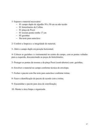 1- Separar o material necessário:
     − 01 campo duplo de algodão 50 x 50 cm ou não tecido
     − 01 histerômetro de Collins
     − 01 pinça de Pozzi
     − 01 tesoura ponta romba 17 cm
     − 05 gazinhas
     − fita teste para autoclave

2- Conferir a limpeza e a integridade do material;

3- Abrir o campo duplo em posição horizontal;

4- Colocar as gazinhas e o instrumental no centro do campo, com as pontas voltadas
para a esquerda, desconectando as peças do histerômetro;

5- Proteger as pontas da tesoura e da pinça Pozzi (semi-abertos) com gazinhas;

6- Envolver o material no campo conforme técnica do envelope;

7- Fechar o pacote com fita teste para autoclave conforme rotina;

8- Fazer a identificação do pacote de acordo com a rotina;

9- Encaminhar o pacote para área de esterilização;

10- Manter a área limpa e organizada.




                                                                                 67
 