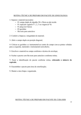ROTINA TÉCNICA DE PREPARO DO PACOTE DE GINECOLOGIA

1- Separar o material necessário:
       − 01 campo duplo de algodão 50 x 50cm ou não tecido
       − 01 espéculo vaginal nº 1, 2, 3 ou virgem (nº 0)
       − 01 pinça de Cheron
       − 03 gazinhas
       − fita teste para autoclave

2- Conferir a limpeza e integridade do material;

3- Abrir o campo duplo em posição diagonal;

4- Colocar as gazinhas e o instrumental no centro do campo com as pontas voltadas
para a esquerda, mantendo o instrumental semi-aberto;

5- Envolver o material no campo conforme a técnica do envelope;

6- Fechar o pacote com fita teste para autoclave conforme rotina;

7- Fazer a identificação do pacote conforme rotina, colocando o número do
espéculo;

8- Encaminhar o pacote para área de esterilização;

9- Manter a área limpa e organizada.




        ROTINA TÉCNICA DE PREPARO DO PACOTE DE CUBA RIM
                                                                               68
 