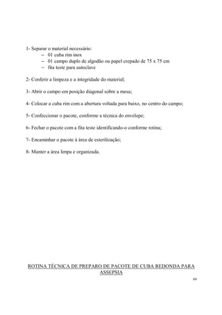 1- Separar o material necessário:
       − 01 cuba rim inox
       − 01 campo duplo de algodão ou papel crepado de 75 x 75 cm
       − fita teste para autoclave

2- Conferir a limpeza e a integridade do material;

3- Abrir o campo em posição diagonal sobre a mesa;

4- Colocar a cuba rim com a abertura voltada para baixo, no centro do campo;

5- Confeccionar o pacote, conforme a técnica do envelope;

6- Fechar o pacote com a fita teste identificando-o conforme rotina;

7- Encaminhar o pacote à área de esterilização;

8- Manter a área limpa e organizada.




ROTINA TÉCNICA DE PREPARO DE PACOTE DE CUBA REDONDA PARA
                        ASSEPSIA
                                                                               69
 