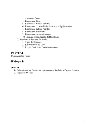 3. Varredura Úmida
           4. Limpeza de Pisos
           5. Limpeza de Janelas e Portas
           6. Limpeza de do Mobiliário, Bancadas e Equipamentos
           7. Limpeza de Tetos e Paredes
           8. Limpeza de Banheiros
           9. Limpeza de Ar-condicionado
           10. Limpeza e Desinfecção de Bebedouro
      G) Resíduos de Serviços de Saúde
           1. Tipos de Resíduos
           2. Recolhimento do Lixo
           3. Regras Básicas de Acondicionamento

PARTE VI
Considerações Finais

Bibliografia

Anexos
   1. Padronização de Pacotes de Instrumentais, Bandejas e Pacotes Avulsos
   2. Impressos Básicos




                                                                             7
 