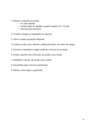 1- Separar o material necessário:
       − 01 cuba redonda
       − Campo duplo de algodão ou papel crepado (35 x 35 cm)
       − Fita teste para autoclave

2- Conferir a limpeza e integridade do material;

3- Abrir o campo em posição diagonal;

4- Colocar a cuba com a abertura voltada para baixo, no centro do campo;

5- Envolver o material no campo conforme a técnica do envelope;

6- Fechar o pacote com a fita teste, de acordo com a rotina;

7- Identificar o pacote, de acordo com a rotina;

8- Encaminhar para a área de esterilização;

9- Manter a área limpa e organizada.




                                                                           70
 