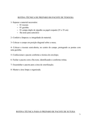 ROTINA TÉCNICA DE PREPARO DO PACOTE DE TESOURA

1- Separar o material necessário:
       − 01 tesoura
       − 01 gazinha
       − 01 campo duplo de algodão ou papel crepado (35 x 35 cm)
       − fita teste para autoclave

2- Conferir a limpeza e a integridade do material;

3- Colocar o campo em posição diagonal sobre a mesa;

4- Colocar a tesoura semi-aberta, no centro do campo, protegendo as pontas com
uma gazinha;

5- Confeccionar o pacote conforme a técnica do envelope;

6- Fechar o pacote com a fita teste, identificando-o conforme rotina;

7- Encaminhar o pacote para a área de esterilização;

8- Manter a área limpa e organizada.




      ROTINA TÉCNICA PARA O PREPARO DE PACOTE DE SUTURA
                                                                            71
 