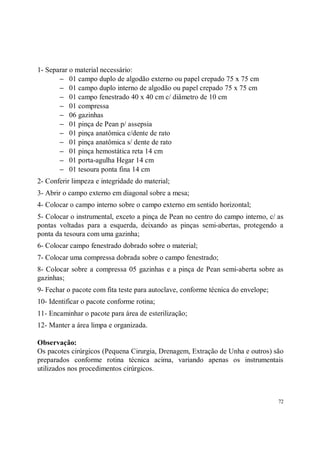 1- Separar o material necessário:
       − 01 campo duplo de algodão externo ou papel crepado 75 x 75 cm
       − 01 campo duplo interno de algodão ou papel crepado 75 x 75 cm
       − 01 campo fenestrado 40 x 40 cm c/ diâmetro de 10 cm
       − 01 compressa
       − 06 gazinhas
       − 01 pinça de Pean p/ assepsia
       − 01 pinça anatômica c/dente de rato
       − 01 pinça anatômica s/ dente de rato
       − 01 pinça hemostática reta 14 cm
       − 01 porta-agulha Hegar 14 cm
       − 01 tesoura ponta fina 14 cm
2- Conferir limpeza e integridade do material;
3- Abrir o campo externo em diagonal sobre a mesa;
4- Colocar o campo interno sobre o campo externo em sentido horizontal;
5- Colocar o instrumental, exceto a pinça de Pean no centro do campo interno, c/ as
pontas voltadas para a esquerda, deixando as pinças semi-abertas, protegendo a
ponta da tesoura com uma gazinha;
6- Colocar campo fenestrado dobrado sobre o material;
7- Colocar uma compressa dobrada sobre o campo fenestrado;
8- Colocar sobre a compressa 05 gazinhas e a pinça de Pean semi-aberta sobre as
gazinhas;
9- Fechar o pacote com fita teste para autoclave, conforme técnica do envelope;
10- Identificar o pacote conforme rotina;
11- Encaminhar o pacote para área de esterilização;
12- Manter a área limpa e organizada.

Observação:
Os pacotes cirúrgicos (Pequena Cirurgia, Drenagem, Extração de Unha e outros) são
preparados conforme rotina técnica acima, variando apenas os instrumentais
utilizados nos procedimentos cirúrgicos.



                                                                                  72
 