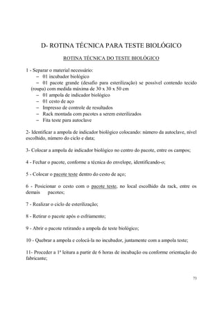 D- ROTINA TÉCNICA PARA TESTE BIOLÓGICO
                   ROTINA TÉCNICA DO TESTE BIOLÓGICO

1 - Separar o material necessário:
      − 01 incubador biológico
      − 01 pacote grande (desafio para esterilização) se possível contendo tecido
   (roupa) com medida máxima de 30 x 30 x 50 cm
      − 01 ampola de indicador biológico
      − 01 cesto de aço
      − Impresso de controle de resultados
      − Rack montada com pacotes a serem esterilizados
      − Fita teste para autoclave

2- Identificar a ampola de indicador biológico colocando: número da autoclave, nível
escolhido, número do ciclo e data;

3- Colocar a ampola de indicador biológico no centro do pacote, entre os campos;

4 - Fechar o pacote, conforme a técnica do envelope, identificando-o;

5 - Colocar o pacote teste dentro do cesto de aço;

6 - Posicionar o cesto com o pacote teste, no local escolhido da rack, entre os
demais    pacotes;

7 - Realizar o ciclo de esterilização;

8 - Retirar o pacote após o esfriamento;

9 - Abrir o pacote retirando a ampola de teste biológico;

10 - Quebrar a ampola e colocá-la no incubador, juntamente com a ampola teste;

11- Proceder a 1ª leitura a partir de 6 horas de incubação ou conforme orientação do
fabricante;


                                                                                   73
 