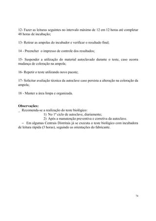 12- Fazer as leituras seguintes no intervalo máximo de 12 em 12 horas até completar
48 horas de incubação;

13- Retirar as ampolas do incubador e verificar o resultado final;

14 - Preencher o impresso de controle dos resultados;

15- Suspender a utilização do material autoclavado durante o teste, caso ocorra
mudança de coloração na ampola;

16- Repetir o teste utilizando novo pacote;

17- Solicitar avaliação técnica da autoclave caso persista a alteração na coloração da
ampola;

18 - Manter a área limpa e organizada.


Observações:
_ Recomenda-se a realização do teste biológico:
                   1) No 1º ciclo de autoclave, diariamente;
                   2) Após a manutenção preventiva e corretiva da autoclave.
  − Em algumas Centrais Distritais já se executa o teste biológico com incubadora
de leitura rápida (3 horas), seguindo as orientações do fabricante.




                                                                                    74
 