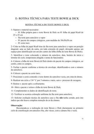 E- ROTINA TÉCNICA PARA TESTE BOWIE & DICK

                 ROTINA TÉCNICA DO TESTE BOWIE E DICK

1- Separar o material necessário:
     − 01 folha própria para o teste Bowie & Dick ou 01 folha de papel Kraft de
   25 x 25 cm
     − fita teste para autoclave a vapor
     − 01 pacote de campos cirúrgicos, com medidas de 30x30x50 cm
     − 01 cesto inox
2- Colar na folha de papel Kraft tiras de fita teste para autoclave a vapor em posição
diagonal, uma ao lado da outra, em toda extensão do papel, deixando apenas um
espaço para identificação em um dos cantos da folha (folha de teste Bowie & Dick);
3- Identificar o teste colocando o número da autoclave, data, horário de início e
término do ciclo, temperatura atingida e nome do funcionário;
4- Colocar a folha de teste Bowie & Dick dentro do pacote de campos cirúrgicos, ao
centro, entre os campos;
5- Fechar o pacote conforme a técnica do envelope, identificando-o com o número
da autoclave;
6- Colocar o pacote no cesto inox;
7- Posicionar o cesto contendo o teste dentro da autoclave vazia, em cima do dreno;
8- Realizar um ciclo a 134 º C por 3 minutos e meio, sem o processo de secagem;
9- Retirar o pacote após o esfriamento;
10- Abrir o pacote e retirar a folha de teste Bowie & Dick;
11- Complementar os dados de identificação do teste;
12- Verificar se ocorreu coloração uniforme da fita teste para autoclave;
13- Solicitar avaliação técnica da autoclave caso a fita não tenha corado, pois isto
indica que não houve completa remoção do ar da câmara.

Observação:
       Recomenda-se a realização do teste Bowie e Dick diariamente no primeiro
ciclo de esterilização em autoclave fria, alto vácuo, com a câmara fria e vazia.


                                                                                    75
 