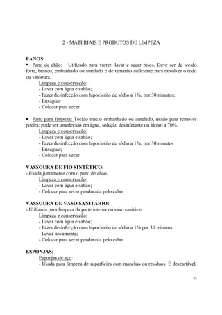 2 - MATERIAIS E PRODUTOS DE LIMPEZA


PANOS:
S Pano de chão: Utilizado para varrer, lavar e secar pisos. Deve ser de tecido
forte, branco, embanhado ou aurelado e de tamanho suficiente para envolver o rodo
ou vassoura.
       Limpeza e conservação:
       - Lavar com água e sabão;
       - Fazer desinfecção com hipoclorito de sódio a 1%, por 30 minutos;
       - Enxaguar
       - Colocar para secar.

S  Pano para limpeza: Tecido macio embanhado ou aurelado, usado para remover
poeira; pode ser umedecido em água, solução desinfetante ou álcool a 70%.
      Limpeza e conservação:
      - Lavar com água e sabão;
      - Fazer desinfecção com hipoclorito de sódio a 1%, por 30 minutos
      - Enxaguar;
      - Colocar para secar.

VASSOURA DE FIO SINTÉTICO:
- Usada juntamente com o pano de chão.
      Limpeza e conservação:
      - Lavar com água e sabão;
      - Colocar para secar pendurada pelo cabo.

VASSOURA DE VASO SANITÁRIO:
- Utilizada para limpeza da parte interna do vaso sanitário.
       Limpeza e conservação:
       - Lavar com água e sabão;
       - Fazer desinfecção com hipoclorito de sódio a 1% por 30 minutos;
       - Lavar novamente;
       - Colocar para secar pendurada pelo cabo.

ESPONJAS:
    Esponjas de aço:
    - Usada para limpeza de superfícies com manchas ou resíduos. É descartável.

                                                                               77
 