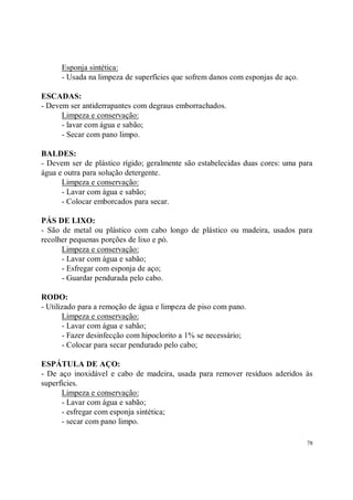Esponja sintética:
      - Usada na limpeza de superfícies que sofrem danos com esponjas de aço.

ESCADAS:
- Devem ser antiderrapantes com degraus emborrachados.
      Limpeza e conservação:
      - lavar com água e sabão;
      - Secar com pano limpo.

BALDES:
- Devem ser de plástico rígido; geralmente são estabelecidas duas cores: uma para
água e outra para solução detergente.
      Limpeza e conservação:
      - Lavar com água e sabão;
      - Colocar emborcados para secar.

PÁS DE LIXO:
- São de metal ou plástico com cabo longo de plástico ou madeira, usados para
recolher pequenas porções de lixo e pó.
      Limpeza e conservação:
      - Lavar com água e sabão;
      - Esfregar com esponja de aço;
      - Guardar pendurada pelo cabo.

RODO:
- Utilizado para a remoção de água e limpeza de piso com pano.
       Limpeza e conservação:
       - Lavar com água e sabão;
       - Fazer desinfecção com hipoclorito a 1% se necessário;
       - Colocar para secar pendurado pelo cabo;

ESPÁTULA DE AÇO:
- De aço inoxidável e cabo de madeira, usada para remover resíduos aderidos às
superfícies.
      Limpeza e conservação:
      - Lavar com água e sabão;
      - esfregar com esponja sintética;
      - secar com pano limpo.

                                                                                78
 