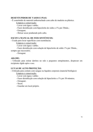 DESENTUPIDOR DE VASOS E PIAS:
- É constituído de material emborrachado com cabo de madeira ou plástico.
      Limpeza e conservação:
      - Lavar com água e sabão;
      - Fazer desinfecção com hipoclorito de sódio a 1% por 30min.;
      - Enxaguar;
      - Deixar secar pendurado pelo cabo.

ESCOVA MANUAL DE FIOS SINTÉTICOS:
- Usada para lavar superfícies com reentrâncias.
      Limpeza e conservação:
      - Lavar com água e sabão;
      - Fazer desinfecção com solução de hipoclorito de sódio 1% por 30min.,
sempre que necessário;
      - Enxaguar.

ARAME:
- Utilizado para retirar detritos no ralo e pequenos entupimentos, desprezar em
recipiente rígido após o uso.

LUVAS DE AUTO PROTEÇÃO:
- Utilizada para contato com sangue ou líquidos corporais (material biológico)
       Limpeza e conservação:
       - Lavar com água e sabão;
        - Fazer desinfecção com solução de hipoclorito a 1% por 30 minutos;
        - Enxaguar;
        - Secar;
        - Guardar em local próprio.




                                                                                 79
 