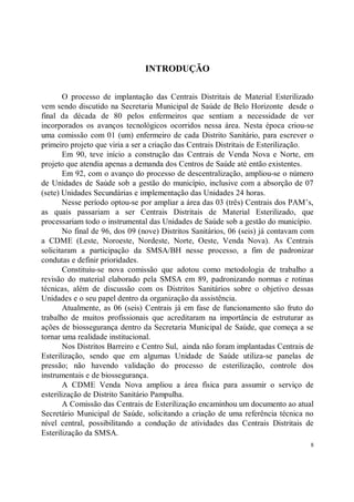 INTRODUÇÃO

        O processo de implantação das Centrais Distritais de Material Esterilizado
vem sendo discutido na Secretaria Municipal de Saúde de Belo Horizonte desde o
final da década de 80 pelos enfermeiros que sentiam a necessidade de ver
incorporados os avanços tecnológicos ocorridos nessa área. Nesta época criou-se
uma comissão com 01 (um) enfermeiro de cada Distrito Sanitário, para escrever o
primeiro projeto que viria a ser a criação das Centrais Distritais de Esterilização.
        Em 90, teve início a construção das Centrais de Venda Nova e Norte, em
projeto que atendia apenas a demanda dos Centros de Saúde até então existentes.
        Em 92, com o avanço do processo de descentralização, ampliou-se o número
de Unidades de Saúde sob a gestão do município, inclusive com a absorção de 07
(sete) Unidades Secundárias e implementação das Unidades 24 horas.
        Nesse período optou-se por ampliar a área das 03 (três) Centrais dos PAM’s,
as quais passariam a ser Centrais Distritais de Material Esterilizado, que
processariam todo o instrumental das Unidades de Saúde sob a gestão do município.
        No final de 96, dos 09 (nove) Distritos Sanitários, 06 (seis) já contavam com
a CDME (Leste, Noroeste, Nordeste, Norte, Oeste, Venda Nova). As Centrais
solicitaram a participação da SMSA/BH nesse processo, a fim de padronizar
condutas e definir prioridades.
        Constituiu-se nova comissão que adotou como metodologia de trabalho a
revisão do material elaborado pela SMSA em 89, padronizando normas e rotinas
técnicas, além de discussão com os Distritos Sanitários sobre o objetivo dessas
Unidades e o seu papel dentro da organização da assistência.
        Atualmente, as 06 (seis) Centrais já em fase de funcionamento são fruto do
trabalho de muitos profissionais que acreditaram na importância de estruturar as
ações de biossegurança dentro da Secretaria Municipal de Saúde, que começa a se
tornar uma realidade institucional.
        Nos Distritos Barreiro e Centro Sul, ainda não foram implantadas Centrais de
Esterilização, sendo que em algumas Unidade de Saúde utiliza-se panelas de
pressão; não havendo validação do processo de esterilização, controle dos
instrumentais e de biossegurança.
        A CDME Venda Nova ampliou a área física para assumir o serviço de
esterilização de Distrito Sanitário Pampulha.
        A Comissão das Centrais de Esterilização encaminhou um documento ao atual
Secretário Municipal de Saúde, solicitando a criação de uma referência técnica no
nível central, possibilitando a condução de atividades das Centrais Distritais de
Esterilização da SMSA.
                                                                                    8
 