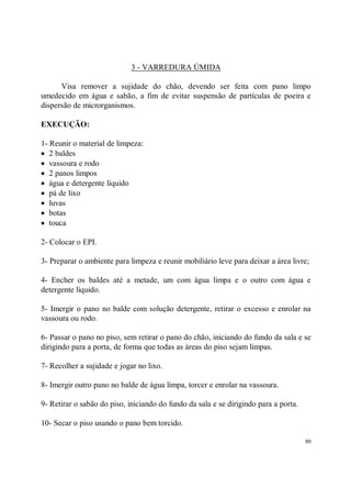 3 - VARREDURA ÚMIDA

      Visa remover a sujidade do chão, devendo ser feita com pano limpo
umedecido em água e sabão, a fim de evitar suspensão de partículas de poeira e
dispersão de microrganismos.

EXECUÇÃO:

1- Reunir o material de limpeza:
• 2 baldes
• vassoura e rodo
• 2 panos limpos
• água e detergente líquido
• pá de lixo
• luvas
• botas
• touca

2- Colocar o EPI.

3- Preparar o ambiente para limpeza e reunir mobiliário leve para deixar a área livre;

4- Encher os baldes até a metade, um com água limpa e o outro com água e
detergente líquido.

5- Imergir o pano no balde com solução detergente, retirar o excesso e enrolar na
vassoura ou rodo.

6- Passar o pano no piso, sem retirar o pano do chão, iniciando do fundo da sala e se
dirigindo para a porta, de forma que todas as áreas do piso sejam limpas.

7- Recolher a sujidade e jogar no lixo.

8- Imergir outro pano no balde de água limpa, torcer e enrolar na vassoura.

9- Retirar o sabão do piso, iniciando do fundo da sala e se dirigindo para a porta.

10- Secar o piso usando o pano bem torcido.

                                                                                      80
 