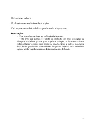 11- Limpar os rodapés.

12 - Recolocar o mobiliário no local original.

13- Limpar o material de trabalho e guardar em local apropriado.

Observações:
     − Este procedimento deve ser realizado diariamente;
     − Toda área que permanece úmida ou molhada tem mais condições de
     albergar e reproduzir germes gram negativos e fungos, as áreas empoeiradas
     podem albergar germes gram positivos, micobactérias e outros. Conclui-se
     dessa forma que deve-se evitar excesso de água na limpeza, secar muito bem
     o piso e abolir varredura seca nos Estabelecimentos de Saúde.




                                                                             81
 