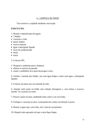 4 – LIMPEZA DE PISOS

      Visa remover a sujidade mediante escovação.

EXECUÇÃO:

1- Reunir o material para lavagem:
• 2 baldes
• vassoura e rodo
• panos limpos
• escova manual
• água e detergente líquido
• luvas de autoproteção
• botas
• touca

2- Colocar EPI;

3- Preparar o ambiente para a limpeza:
• afastar os móveis da parede;
• reunir o mobiliário leve para desocupar a área.

4- Encher a metade dos baldes, um com água limpa e outro com água e detergente
líquido;

5- Colocar um pano seco na entrada da sala;

6- Imergir outro pano no balde com solução detergente e, sem retirar o excesso,
enrolar na vassoura ou rodo;

7- Passar o pano no piso, molhando toda a área a ser escovada;

8- Esfregar a vassoura no piso, começando dos cantos em direção à porta;

9- Retirar a água suja, com rodo, até o ralo de escoamento;

10- Repetir toda operação até que a área fique limpa;


                                                                             82
 