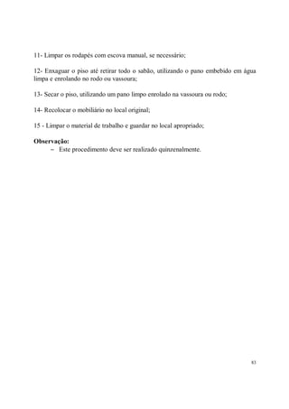 11- Limpar os rodapés com escova manual, se necessário;

12- Enxaguar o piso até retirar todo o sabão, utilizando o pano embebido em água
limpa e enrolando no rodo ou vassoura;

13- Secar o piso, utilizando um pano limpo enrolado na vassoura ou rodo;

14- Recolocar o mobiliário no local original;

15 - Limpar o material de trabalho e guardar no local apropriado;

Observação:
     − Este procedimento deve ser realizado quinzenalmente.




                                                                              83
 