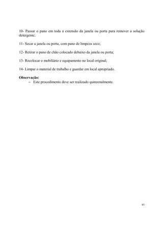 10- Passar o pano em toda a extensão da janela ou porta para remover a solução
detergente;

11- Secar a janela ou porta, com pano de limpeza seco;

12- Retirar o pano de chão colocado debaixo da janela ou porta;

13- Recolocar o mobiliário e equipamento no local original;

14- Limpar o material de trabalho e guardar em local apropriado.

Observação:
     − Este procedimento deve ser realizado quinzenalmente.




                                                                            85
 