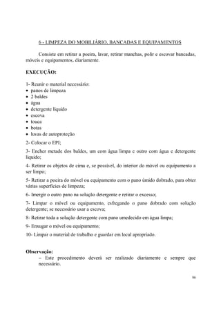 6 - LIMPEZA DO MOBILIÁRIO, BANCADAS E EQUIPAMENTOS

     Consiste em retirar a poeira, lavar, retirar manchas, polir e escovar bancadas,
móveis e equipamentos, diariamente.

EXECUÇÃO:

1- Reunir o material necessário:
• panos de limpeza
• 2 baldes
• água
• detergente líquido
• escova
• touca
• botas
• luvas de autoproteção
2- Colocar o EPI;
3- Encher metade dos baldes, um com água limpa e outro com água e detergente
líquido;
4- Retirar os objetos de cima e, se possível, do interior do móvel ou equipamento a
ser limpo;
5- Retirar a poeira do móvel ou equipamento com o pano úmido dobrado, para obter
várias superfícies de limpeza;
6- Imergir o outro pano na solução detergente e retirar o excesso;
7- Limpar o móvel ou equipamento, esfregando o pano dobrado com solução
detergente; se necessário usar a escova;
8- Retirar toda a solução detergente com pano umedecido em água limpa;
9- Enxugar o móvel ou equipamento;
10- Limpar o material de trabalho e guardar em local apropriado.


Observação:
     − Este procedimento deverá ser realizado diariamente e sempre que
     necessário.

                                                                                  86
 