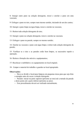 8- Imergir outro pano na solução detergente, torcer e enrolar o pano em uma
vassoura;

9- Esfregar o pano no teto, sempre num mesmo sentido, iniciando de um dos cantos;

10- Imergir o pano limpo na água limpa, torcer e enrolar na vassoura;

11- Retirar toda solução detergente do teto;

12- Imergir o pano na solução detergente, torcer e enrolar na vassoura;

13- Esfregar o pano na parede, sempre no mesmo sentido;

14- Enrolar na vassoura o pano com água limpa e retirar toda solução detergente da
parede;

15- Verificar se o teto e as paredes estão bem limpos, se necessário repetir a
operação;

16- Retirar a forração dos móveis e equipamentos;

17- Recolocar o mobiliário e os equipamentos no local original;

18- Limpar o material de trabalho e guardar no local apropriado.

Observações:
     − Deve-se dividir o local para limpeza em pequenas áreas para que seja feito
     o enxágüe antes de secar a solução detergente.
     − Paredes: iniciar na parte superior (próximo ao teto) até a metade da parede
     e deste ponto até a parte inferior (próximo ao piso).
     − Este procedimento deverá ser realizado mensalmente.




                                                                                88
 