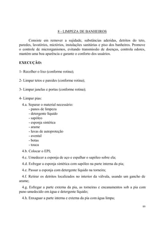 8 - LIMPEZA DE BANHEIROS

      Consiste em remover a sujidade, substâncias aderidas, detritos do teto,
paredes, lavatórios, mictórios, instalações sanitárias e piso dos banheiros. Promove
o controle de microrganismos, evitando transmissão de doenças, controla odores,
mantém uma boa aparência e garante o conforto dos usuários.

EXECUÇÃO:

1- Recolher o lixo (conforme rotina);

2- Limpar tetos e paredes (conforme rotina);

3- Limpar janelas e portas (conforme rotina);

4- Limpar pias:
 4.a. Separar o material necessário:
      - panos de limpeza
      - detergente líquido
      - sapóleo
      - esponja sintética
      - arame
      - luvas de autoproteção
      - avental
      - botas
      - touca
 4.b. Colocar o EPI;
 4.c. Umedecer a esponja de aço e espalhar o sapóleo sobre ela;
 4.d. Esfregar a esponja sintética com sapóleo na parte interna da pia;
 4.e. Passar a esponja com detergente líquido na torneira;
  4.f. Retirar os detritos localizados no interior da válvula, usando um gancho de
arame;
  4.g. Esfregar a parte externa da pia, as torneiras e encanamentos sob a pia com
pano umedecido em água e detergente líquido;
 4.h. Enxaguar a parte interna e externa da pia com água limpa;

                                                                                  89
 