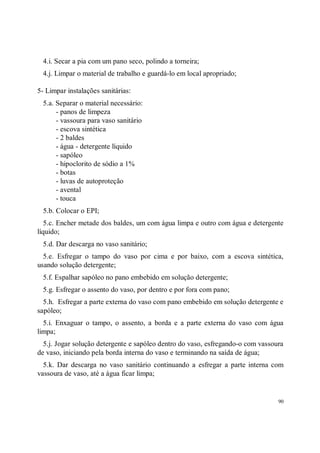 4.i. Secar a pia com um pano seco, polindo a torneira;
  4.j. Limpar o material de trabalho e guardá-lo em local apropriado;

5- Limpar instalações sanitárias:
  5.a. Separar o material necessário:
       - panos de limpeza
       - vassoura para vaso sanitário
       - escova sintética
       - 2 baldes
       - água - detergente líquido
       - sapóleo
       - hipoclorito de sódio a 1%
       - botas
       - luvas de autoproteção
       - avental
       - touca
  5.b. Colocar o EPI;
   5.c. Encher metade dos baldes, um com água limpa e outro com água e detergente
líquido;
  5.d. Dar descarga no vaso sanitário;
  5.e. Esfregar o tampo do vaso por cima e por baixo, com a escova sintética,
usando solução detergente;
  5.f. Espalhar sapóleo no pano embebido em solução detergente;
  5.g. Esfregar o assento do vaso, por dentro e por fora com pano;
  5.h. Esfregar a parte externa do vaso com pano embebido em solução detergente e
sapóleo;
  5.i. Enxaguar o tampo, o assento, a borda e a parte externa do vaso com água
limpa;
  5.j. Jogar solução detergente e sapóleo dentro do vaso, esfregando-o com vassoura
de vaso, iniciando pela borda interna do vaso e terminando na saída de água;
  5.k. Dar descarga no vaso sanitário continuando a esfregar a parte interna com
vassoura de vaso, até a água ficar limpa;


                                                                                 90
 