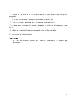5.l. Lavar a alavanca ou botão de descarga com pano umedecido em água e
detergente;
 5.m. Retirar o detergente com pano umedecido em água limpa;
 5.n. Secar o tampo e o assento do vaso sanitário com pano limpo;
  5.o. Secar a parte externa do vaso e a alavanca ou botão de descarga com pano
limpo;
 5.p. Limpar o material de trabalho e guardá-lo no local apropriado;

6- Lavar o piso (conforme rotina);

Observação:
     − Este procedimento deverá ser realizado diariamente e sempre que
     necessário.




                                                                             91
 