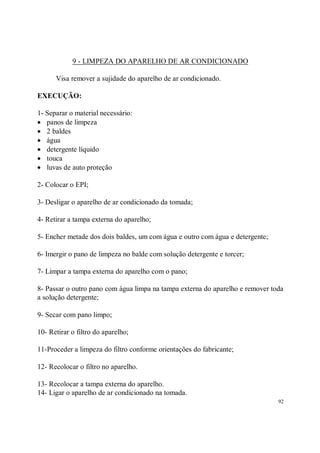 9 - LIMPEZA DO APARELHO DE AR CONDICIONADO

      Visa remover a sujidade do aparelho de ar condicionado.

EXECUÇÃO:

1- Separar o material necessário:
• panos de limpeza
• 2 baldes
• água
• detergente líquido
• touca
• luvas de auto proteção

2- Colocar o EPI;

3- Desligar o aparelho de ar condicionado da tomada;

4- Retirar a tampa externa do aparelho;

5- Encher metade dos dois baldes, um com água e outro com água e detergente;

6- Imergir o pano de limpeza no balde com solução detergente e torcer;

7- Limpar a tampa externa do aparelho com o pano;

8- Passar o outro pano com água limpa na tampa externa do aparelho e remover toda
a solução detergente;

9- Secar com pano limpo;

10- Retirar o filtro do aparelho;

11-Proceder a limpeza do filtro conforme orientações do fabricante;

12- Recolocar o filtro no aparelho.

13- Recolocar a tampa externa do aparelho.
14- Ligar o aparelho de ar condicionado na tomada.
                                                                               92
 