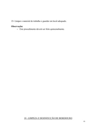 15- Limpar o material de trabalho e guardar em local adequado.

Observação:
     − Este procedimento deverá ser feito quinzenalmente.




              10 - LIMPEZA E DESINFECÇÃO DE BEBEDOURO
                                                                 93
 