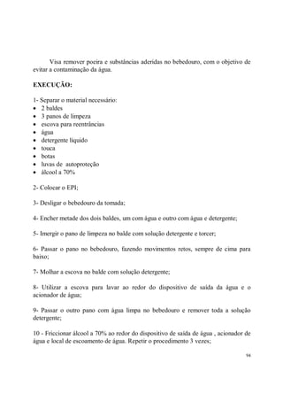 Visa remover poeira e substâncias aderidas no bebedouro, com o objetivo de
evitar a contaminação da água.

EXECUÇÃO:

1- Separar o material necessário:
• 2 baldes
• 3 panos de limpeza
• escova para reentrâncias
• água
• detergente líquido
• touca
• botas
• luvas de autoproteção
• álcool a 70%

2- Colocar o EPI;

3- Desligar o bebedouro da tomada;

4- Encher metade dos dois baldes, um com água e outro com água e detergente;

5- Imergir o pano de limpeza no balde com solução detergente e torcer;

6- Passar o pano no bebedouro, fazendo movimentos retos, sempre de cima para
baixo;

7- Molhar a escova no balde com solução detergente;

8- Utilizar a escova para lavar ao redor do dispositivo de saída da água e o
acionador de água;

9- Passar o outro pano com água limpa no bebedouro e remover toda a solução
detergente;

10 - Friccionar álcool a 70% ao redor do dispositivo de saída de água , acionador de
água e local de escoamento de água. Repetir o procedimento 3 vezes;

                                                                                  94
 