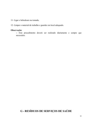 11- Ligar o bebedouro na tomada;

12- Limpar o material de trabalho e guardar em local adequado.

Observação:
     − Este procedimento deverá ser realizado diariamente e sempre que
     necessário.




           G - RESÍDUOS DE SERVIÇOS DE SAÚDE
                                                                    95
 