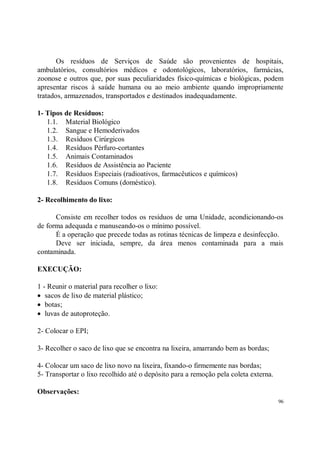Os resíduos de Serviços de Saúde são provenientes de hospitais,
ambulatórios, consultórios médicos e odontológicos, laboratórios, farmácias,
zoonose e outros que, por suas peculiaridades físico-químicas e biológicas, podem
apresentar riscos à saúde humana ou ao meio ambiente quando impropriamente
tratados, armazenados, transportados e destinados inadequadamente.

1- Tipos de Resíduos:
   1.1. Material Biológico
   1.2. Sangue e Hemoderivados
   1.3. Resíduos Cirúrgicos
   1.4. Resíduos Pérfuro-cortantes
   1.5. Animais Contaminados
   1.6. Resíduos de Assistência ao Paciente
   1.7. Resíduos Especiais (radioativos, farmacêuticos e químicos)
   1.8. Resíduos Comuns (doméstico).

2- Recolhimento do lixo:

      Consiste em recolher todos os resíduos de uma Unidade, acondicionando-os
de forma adequada e manuseando-os o mínimo possível.
      É a operação que precede todas as rotinas técnicas de limpeza e desinfecção.
      Deve ser iniciada, sempre, da área menos contaminada para a mais
contaminada.

EXECUÇÃO:

1 - Reunir o material para recolher o lixo:
• sacos de lixo de material plástico;
• botas;
• luvas de autoproteção.

2- Colocar o EPI;

3- Recolher o saco de lixo que se encontra na lixeira, amarrando bem as bordas;

4- Colocar um saco de lixo novo na lixeira, fixando-o firmemente nas bordas;
5- Transportar o lixo recolhido até o depósito para a remoção pela coleta externa.

Observações:
                                                                                     96
 