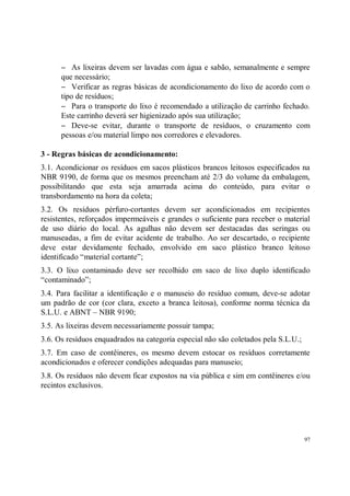 − As lixeiras devem ser lavadas com água e sabão, semanalmente e sempre
      que necessário;
      − Verificar as regras básicas de acondicionamento do lixo de acordo com o
      tipo de resíduos;
      − Para o transporte do lixo é recomendado a utilização de carrinho fechado.
      Este carrinho deverá ser higienizado após sua utilização;
      − Deve-se evitar, durante o transporte de resíduos, o cruzamento com
      pessoas e/ou material limpo nos corredores e elevadores.

3 - Regras básicas de acondicionamento:
3.1. Acondicionar os resíduos em sacos plásticos brancos leitosos especificados na
NBR 9190, de forma que os mesmos preencham até 2/3 do volume da embalagem,
possibilitando que esta seja amarrada acima do conteúdo, para evitar o
transbordamento na hora da coleta;
3.2. Os resíduos pérfuro-cortantes devem ser acondicionados em recipientes
resistentes, reforçados impermeáveis e grandes o suficiente para receber o material
de uso diário do local. As agulhas não devem ser destacadas das seringas ou
manuseadas, a fim de evitar acidente de trabalho. Ao ser descartado, o recipiente
deve estar devidamente fechado, envolvido em saco plástico branco leitoso
identificado “material cortante”;
3.3. O lixo contaminado deve ser recolhido em saco de lixo duplo identificado
“contaminado”;
3.4. Para facilitar a identificação e o manuseio do resíduo comum, deve-se adotar
um padrão de cor (cor clara, exceto a branca leitosa), conforme norma técnica da
S.L.U. e ABNT – NBR 9190;
3.5. As lixeiras devem necessariamente possuir tampa;
3.6. Os resíduos enquadrados na categoria especial não são coletados pela S.L.U.;
3.7. Em caso de contêineres, os mesmo devem estocar os resíduos corretamente
acondicionados e oferecer condições adequadas para manuseio;
3.8. Os resíduos não devem ficar expostos na via pública e sim em contêineres e/ou
recintos exclusivos.




                                                                                    97
 