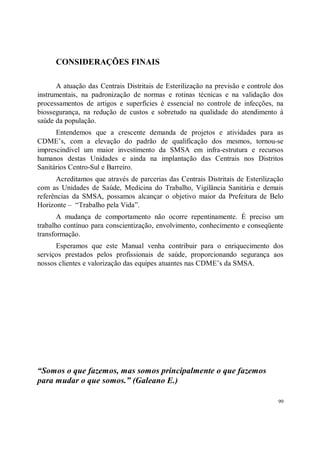 CONSIDERAÇÕES FINAIS

      A atuação das Centrais Distritais de Esterilização na previsão e controle dos
instrumentais, na padronização de normas e rotinas técnicas e na validação dos
processamentos de artigos e superfícies é essencial no controle de infecções, na
biossegurança, na redução de custos e sobretudo na qualidade do atendimento à
saúde da população.
      Entendemos que a crescente demanda de projetos e atividades para as
CDME’s, com a elevação do padrão de qualificação dos mesmos, tornou-se
imprescindível um maior investimento da SMSA em infra-estrutura e recursos
humanos destas Unidades e ainda na implantação das Centrais nos Distritos
Sanitários Centro-Sul e Barreiro.
       Acreditamos que através de parcerias das Centrais Distritais de Esterilização
com as Unidades de Saúde, Medicina do Trabalho, Vigilância Sanitária e demais
referências da SMSA, possamos alcançar o objetivo maior da Prefeitura de Belo
Horizonte – “Trabalho pela Vida”.
       A mudança de comportamento não ocorre repentinamente. É preciso um
trabalho contínuo para conscientização, envolvimento, conhecimento e conseqüente
transformação.
      Esperamos que este Manual venha contribuir para o enriquecimento dos
serviços prestados pelos profissionais de saúde, proporcionando segurança aos
nossos clientes e valorização das equipes atuantes nas CDME’s da SMSA.




“Somos o que fazemos, mas somos principalmente o que fazemos
para mudar o que somos.” (Galeano E.)

                                                                                  99
 